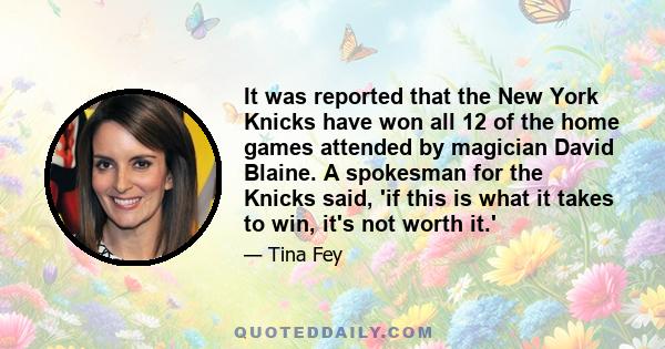 It was reported that the New York Knicks have won all 12 of the home games attended by magician David Blaine. A spokesman for the Knicks said, 'if this is what it takes to win, it's not worth it.'