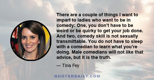 There are a couple of things I want to impart to ladies who want to be in comedy: One, you don’t have to be weird or be quirky to get your job done. And two, comedy skill is not sexually transmittable. You do not have