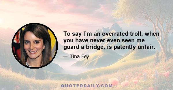 To say I’m an overrated troll, when you have never even seen me guard a bridge, is patently unfair.