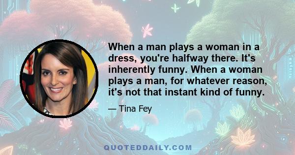 When a man plays a woman in a dress, you're halfway there. It's inherently funny. When a woman plays a man, for whatever reason, it's not that instant kind of funny.