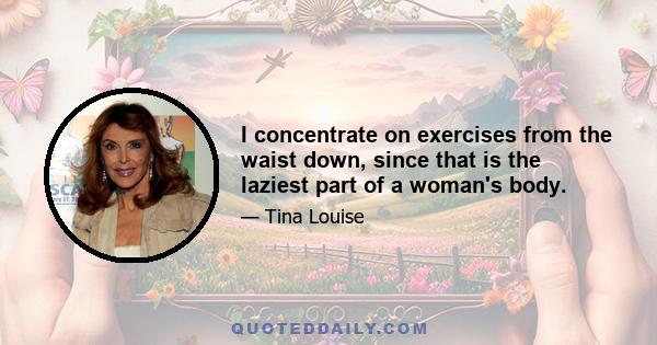 I concentrate on exercises from the waist down, since that is the laziest part of a woman's body.