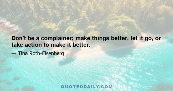 Don't be a complainer; make things better, let it go, or take action to make it better.