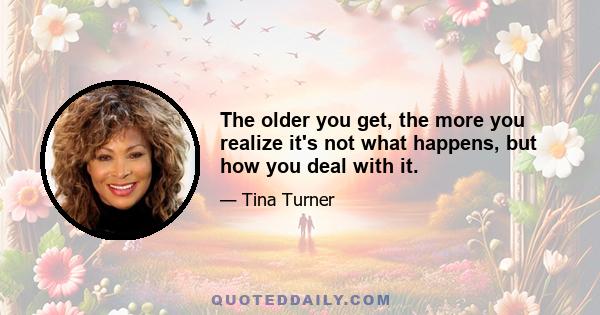 The older you get, the more you realize it's not what happens, but how you deal with it.