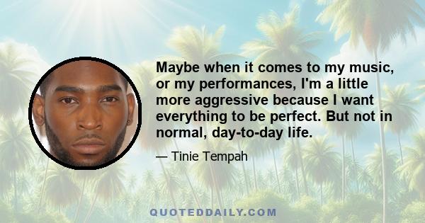 Maybe when it comes to my music, or my performances, I'm a little more aggressive because I want everything to be perfect. But not in normal, day-to-day life.