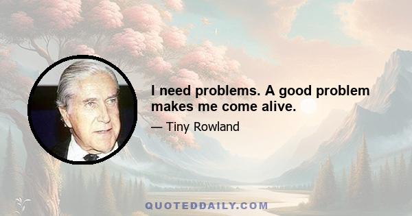 I need problems. A good problem makes me come alive.