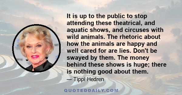 It is up to the public to stop attending these theatrical, and aquatic shows, and circuses with wild animals. The rhetoric about how the animals are happy and well cared for are lies. Don't be swayed by them. The money