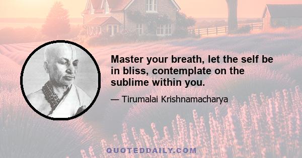 Master your breath, let the self be in bliss, contemplate on the sublime within you.