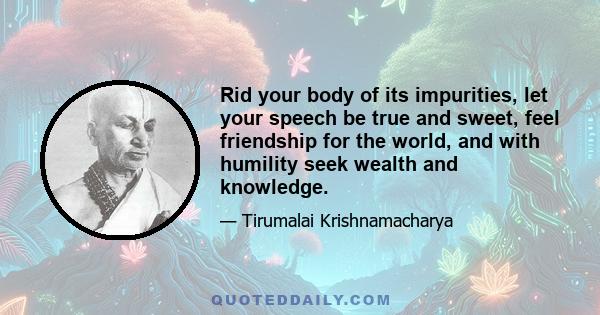 Rid your body of its impurities, let your speech be true and sweet, feel friendship for the world, and with humility seek wealth and knowledge.