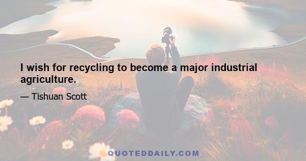 I wish for recycling to become a major industrial agriculture.