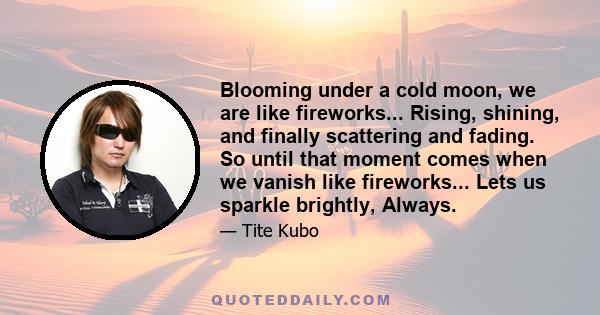 Blooming under a cold moon, we are like fireworks... Rising, shining, and finally scattering and fading. So until that moment comes when we vanish like fireworks... Lets us sparkle brightly, Always.