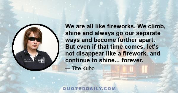 We are all like fireworks. We climb, shine and always go our separate ways and become further apart. But even if that time comes, let's not disappear like a firework, and continue to shine... forever.