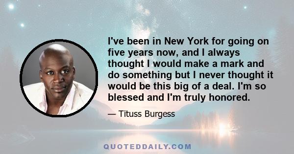 I've been in New York for going on five years now, and I always thought I would make a mark and do something but I never thought it would be this big of a deal. I'm so blessed and I'm truly honored.