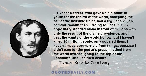 I, Tivadar Kosztka, who gave up his prime of youth for the rebirth of the world, accepting the call of the invisible Spirit, had a regular civil job, comfort, wealth then... Going to Paris in 1907 I oppositely standed