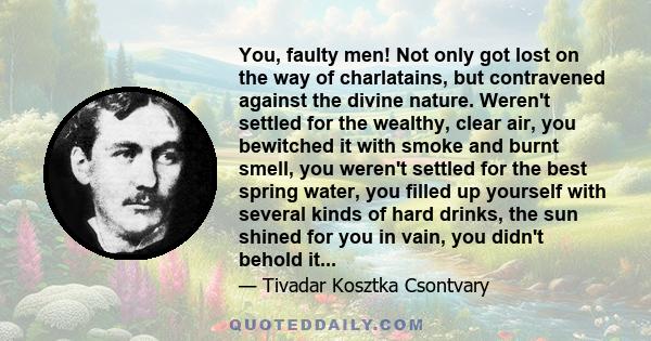 You, faulty men! Not only got lost on the way of charlatains, but contravened against the divine nature. Weren't settled for the wealthy, clear air, you bewitched it with smoke and burnt smell, you weren't settled for