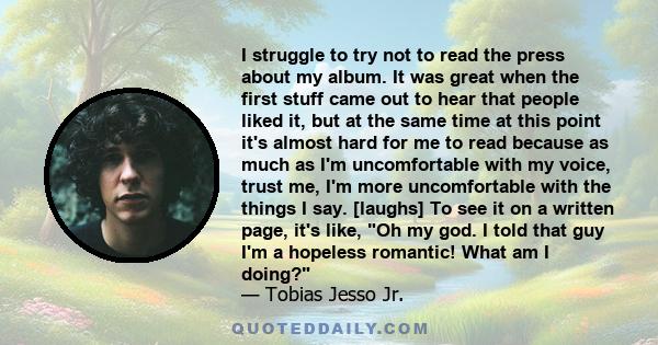I struggle to try not to read the press about my album. It was great when the first stuff came out to hear that people liked it, but at the same time at this point it's almost hard for me to read because as much as I'm