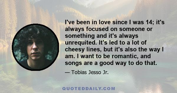 I've been in love since I was 14; it's always focused on someone or something and it's always unrequited. It's led to a lot of cheesy lines, but it's also the way I am. I want to be romantic, and songs are a good way to 