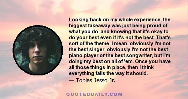 Looking back on my whole experience, the biggest takeaway was just being proud of what you do, and knowing that it's okay to do your best even if it's not the best. That's sort of the theme. I mean, obviously I'm not