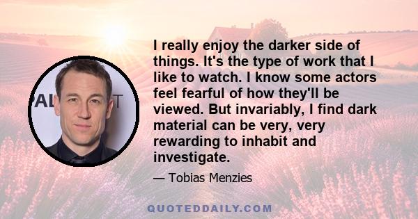 I really enjoy the darker side of things. It's the type of work that I like to watch. I know some actors feel fearful of how they'll be viewed. But invariably, I find dark material can be very, very rewarding to inhabit 