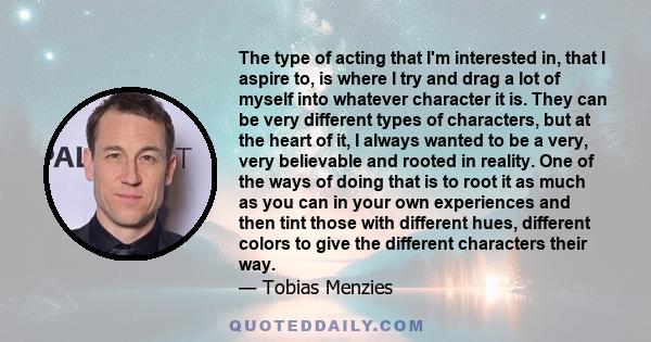 The type of acting that I'm interested in, that I aspire to, is where I try and drag a lot of myself into whatever character it is. They can be very different types of characters, but at the heart of it, I always wanted 