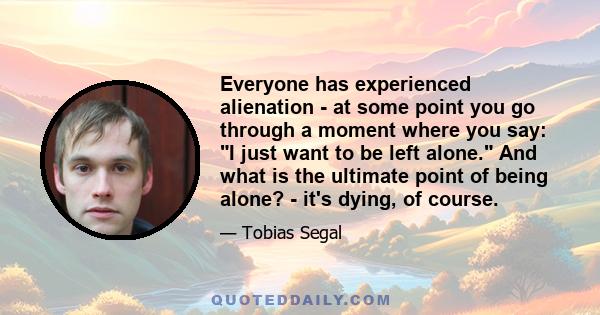 Everyone has experienced alienation - at some point you go through a moment where you say: I just want to be left alone. And what is the ultimate point of being alone? - it's dying, of course.