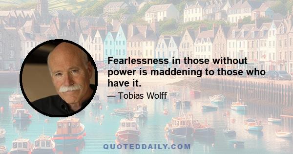 Fearlessness in those without power is maddening to those who have it.