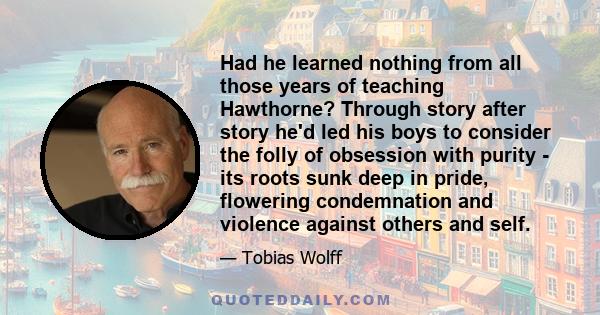 Had he learned nothing from all those years of teaching Hawthorne? Through story after story he'd led his boys to consider the folly of obsession with purity - its roots sunk deep in pride, flowering condemnation and