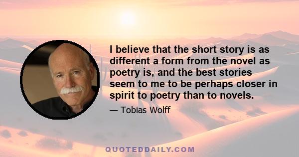 I believe that the short story is as different a form from the novel as poetry is, and the best stories seem to me to be perhaps closer in spirit to poetry than to novels.