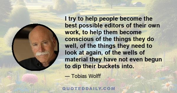 I try to help people become the best possible editors of their own work, to help them become conscious of the things they do well, of the things they need to look at again, of the wells of material they have not even