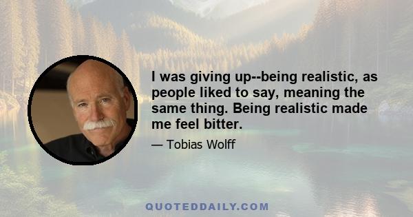 I was giving up--being realistic, as people liked to say, meaning the same thing. Being realistic made me feel bitter.