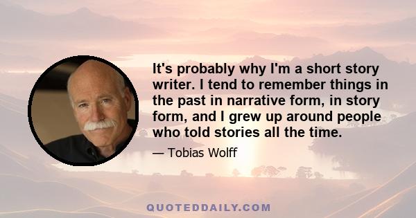 It's probably why I'm a short story writer. I tend to remember things in the past in narrative form, in story form, and I grew up around people who told stories all the time.