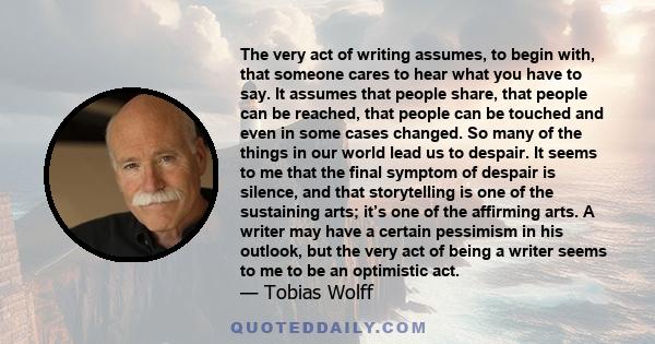 The very act of writing assumes, to begin with, that someone cares to hear what you have to say. It assumes that people share, that people can be reached, that people can be touched and even in some cases changed. So