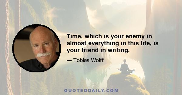 Time, which is your enemy in almost everything in this life, is your friend in writing.