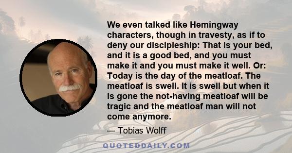 We even talked like Hemingway characters, though in travesty, as if to deny our discipleship: That is your bed, and it is a good bed, and you must make it and you must make it well. Or: Today is the day of the meatloaf. 