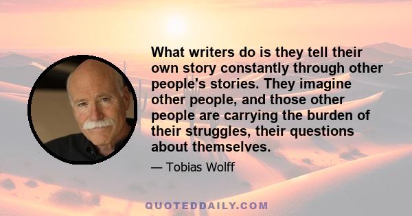 What writers do is they tell their own story constantly through other people's stories. They imagine other people, and those other people are carrying the burden of their struggles, their questions about themselves.