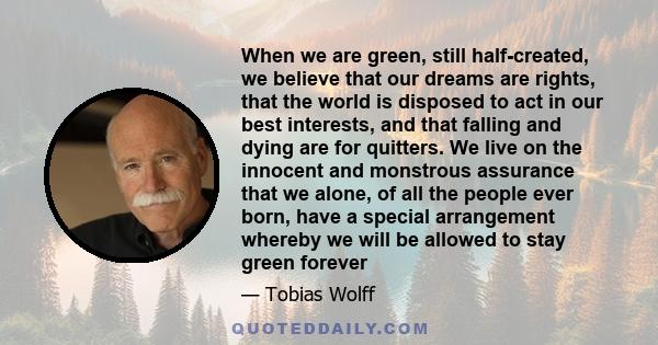 When we are green, still half-created, we believe that our dreams are rights, that the world is disposed to act in our best interests, and that falling and dying are for quitters. We live on the innocent and monstrous