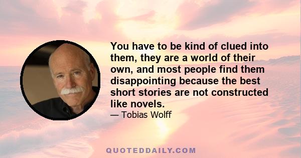 You have to be kind of clued into them, they are a world of their own, and most people find them disappointing because the best short stories are not constructed like novels.