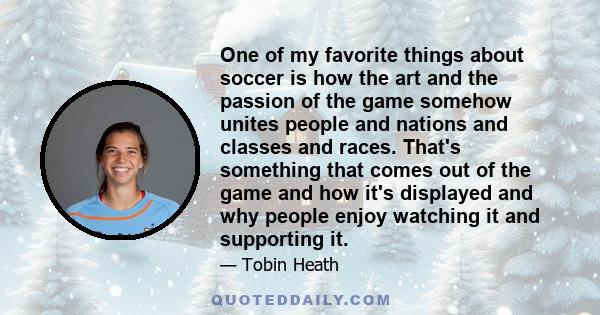 One of my favorite things about soccer is how the art and the passion of the game somehow unites people and nations and classes and races. That's something that comes out of the game and how it's displayed and why