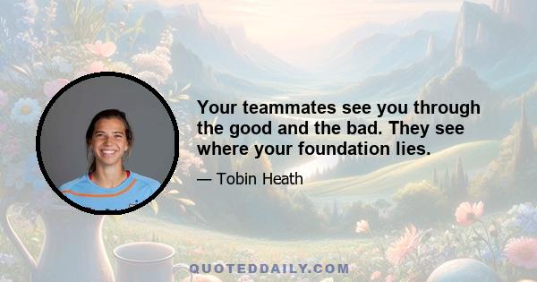 Your teammates see you through the good and the bad. They see where your foundation lies.