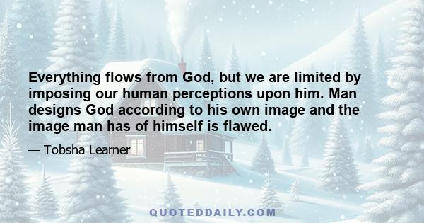 Everything flows from God, but we are limited by imposing our human perceptions upon him. Man designs God according to his own image and the image man has of himself is flawed.