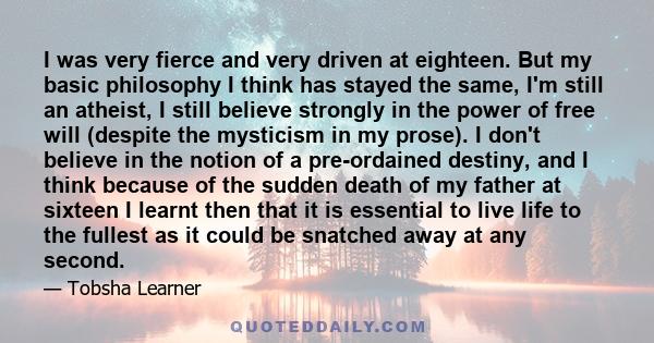 I was very fierce and very driven at eighteen. But my basic philosophy I think has stayed the same, I'm still an atheist, I still believe strongly in the power of free will (despite the mysticism in my prose). I don't