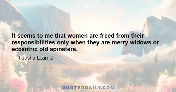 It seems to me that women are freed from their responsibilities only when they are merry widows or eccentric old spinsters.