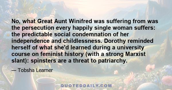 No, what Great Aunt Winifred was suffering from was the persecution every happily single woman suffers: the predictable social condemnation of her independence and childlessness. Dorothy reminded herself of what she'd