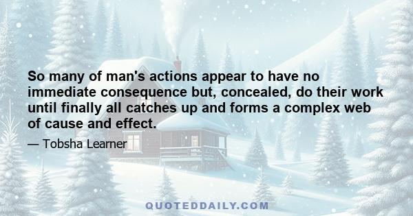 So many of man's actions appear to have no immediate consequence but, concealed, do their work until finally all catches up and forms a complex web of cause and effect.