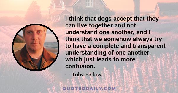 I think that dogs accept that they can live together and not understand one another, and I think that we somehow always try to have a complete and transparent understanding of one another, which just leads to more