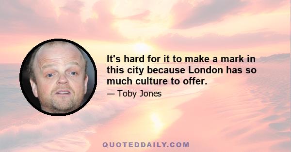 It's hard for it to make a mark in this city because London has so much culture to offer.