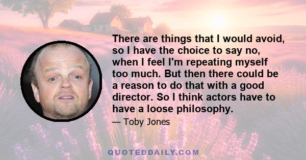 There are things that I would avoid, so I have the choice to say no, when I feel I'm repeating myself too much. But then there could be a reason to do that with a good director. So I think actors have to have a loose