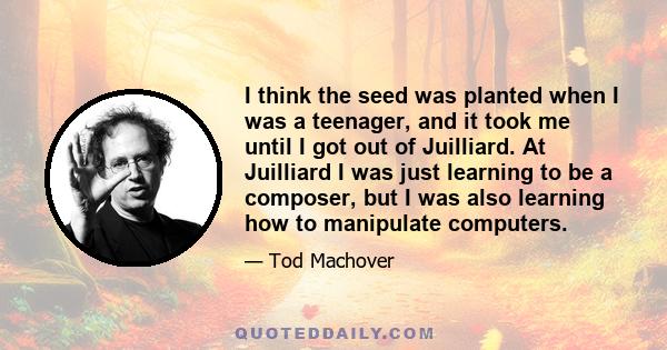 I think the seed was planted when I was a teenager, and it took me until I got out of Juilliard. At Juilliard I was just learning to be a composer, but I was also learning how to manipulate computers.