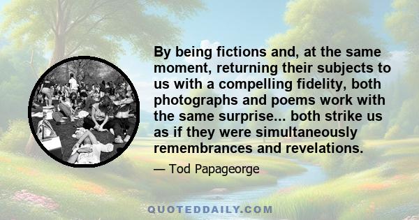 By being fictions and, at the same moment, returning their subjects to us with a compelling fidelity, both photographs and poems work with the same surprise... both strike us as if they were simultaneously remembrances