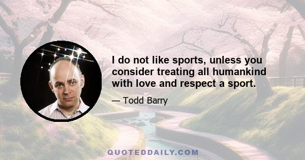 I do not like sports, unless you consider treating all humankind with love and respect a sport.