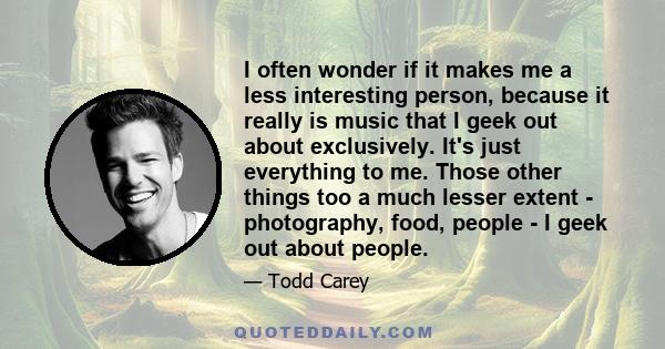 I often wonder if it makes me a less interesting person, because it really is music that I geek out about exclusively. It's just everything to me. Those other things too a much lesser extent - photography, food, people